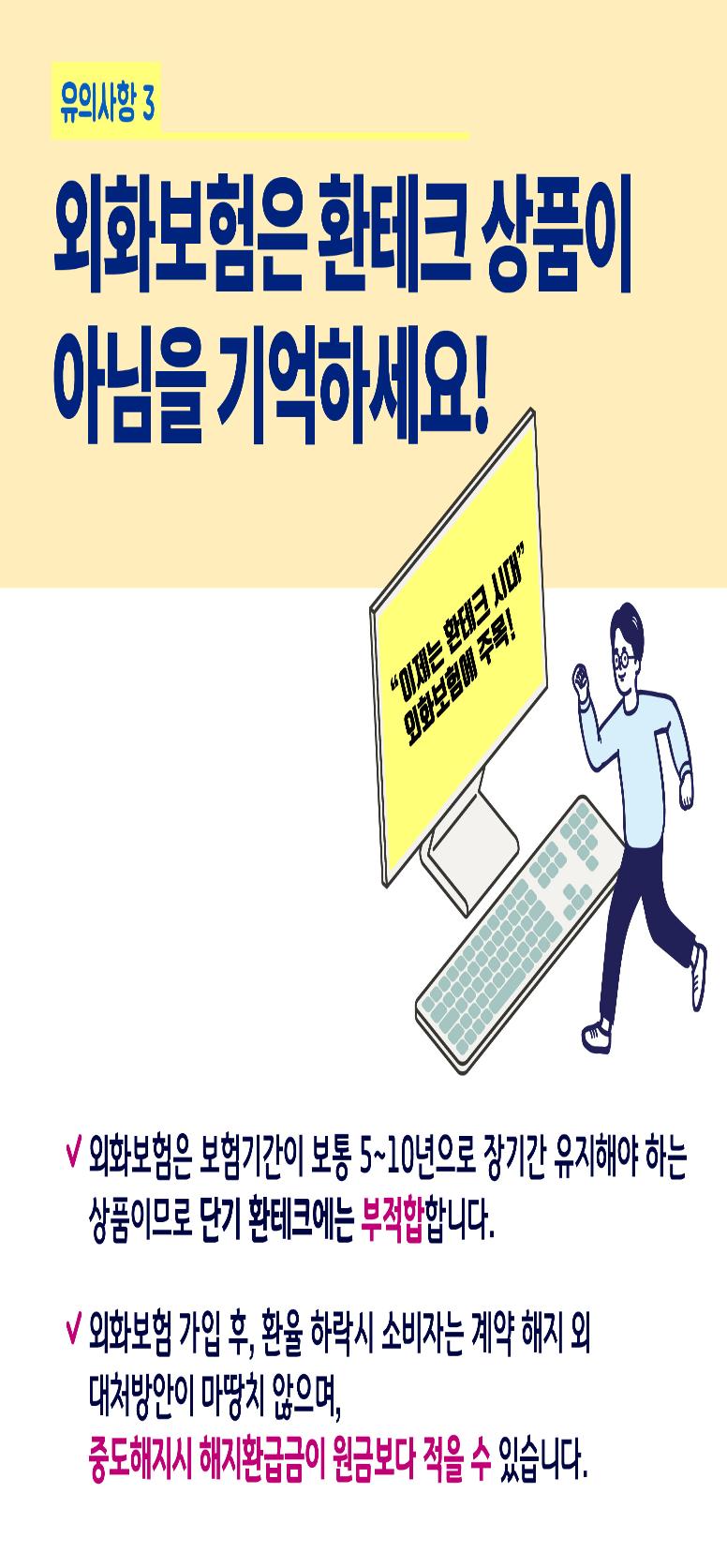 유의사항 3 : 외화보험은 환테크 상품이 아님을 기억하세요!, 이제는 환테크 시대, 외화보험에 주목! 이라는 문구가 모니터 화면에 나오고 있고 그 옆에 키보드와 달리는 자세를 취하고 있는 남자의 일러스트 이미지, 외화보험은 보험기간이 보통 5~10년으로 장기간 유지해야 하는 상품이므로 단기 환테크에 부적합 합니다. 외화보험 가입 후, 환율 하락시 소비자는 계약 해지 외 대처방안이 마땅치 않으며, 중도해지시 해지환급금이 원금보다 적을 수 있습니다.